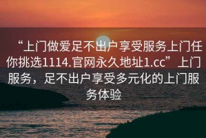 “上門做愛足不出戶享受服務(wù)上門任你挑選1114.官網(wǎng)永久地址1.cc”上門服務(wù)，足不出戶享受多元化的上門服務(wù)體驗