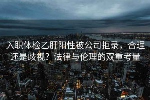 入職體檢乙肝陽性被公司拒錄，合理還是歧視？法律與倫理的雙重考量