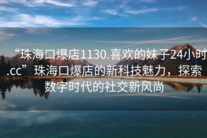 “珠海口爆店1130.喜歡的妹子24小時.cc”珠海口爆店的新科技魅力，探索數(shù)字時代的社交新風尚