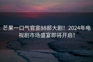 芒果一口氣官宣88部大劇！2024年電視劇市場盛宴即將開啟！