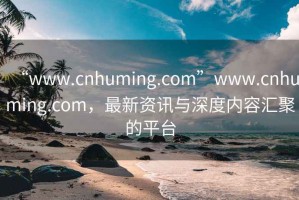 “www.cnhuming.com”www.cnhuming.com，最新資訊與深度內容匯聚的平臺