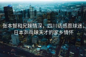 張本智和兄妹情深，四川話感恩球迷，日本乒乓球天才的家鄉(xiāng)情懷