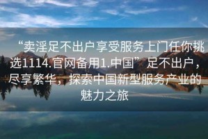 “賣淫足不出戶享受服務上門任你挑選1114.官網備用1.中國”足不出戶，盡享繁華，探索中國新型服務產業的魅力之旅