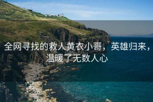 全網尋找的救人黃衣小哥，英雄歸來，溫暖了無數人心