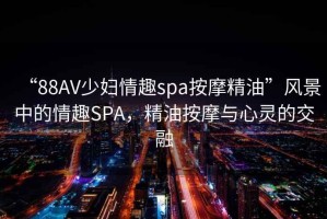 “88AV少婦情趣spa按摩精油”風景中的情趣SPA，精油按摩與心靈的交融