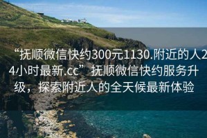 “撫順微信快約300元1130.附近的人24小時(shí)最新.cc”撫順微信快約服務(wù)升級(jí)，探索附近人的全天候最新體驗(yàn)
