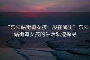 “東陽站街道女孩一般在哪里”東陽站街道女孩的生活軌跡探尋
