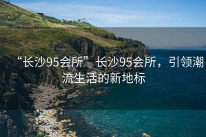 “長(zhǎng)沙95會(huì)所”長(zhǎng)沙95會(huì)所，引領(lǐng)潮流生活的新地標(biāo)