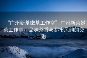 “廣州新茶嫩茶工作室”廣州新茶嫩茶工作室，品味茶香與都市風韻的交融