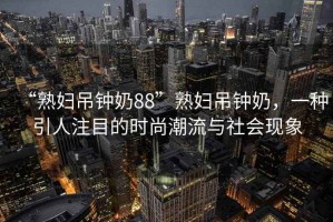 “熟婦吊鐘奶88”熟婦吊鐘奶，一種引人注目的時尚潮流與社會現象