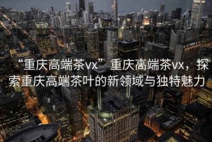 “重慶高端茶vx”重慶高端茶vx，探索重慶高端茶葉的新領(lǐng)域與獨特魅力