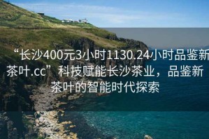 “長沙400元3小時1130.24小時品鑒新茶葉.cc”科技賦能長沙茶業，品鑒新茶葉的智能時代探索