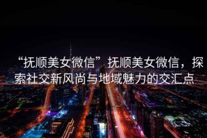 “撫順美女微信”撫順美女微信，探索社交新風尚與地域魅力的交匯點