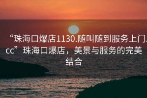 “珠海口爆店1130.隨叫隨到服務(wù)上門.cc”珠海口爆店，美景與服務(wù)的完美結(jié)合