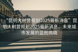 “昆明大樹營規劃2025最新消息”昆明大樹營規劃2025最新消息，未來城市發展的藍圖揭曉