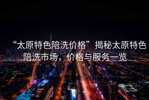 “太原特色陪洗價格”揭秘太原特色陪洗市場，價格與服務一覽