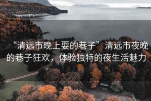 “清遠市晚上耍的巷子”清遠市夜晚的巷子狂歡，體驗獨特的夜生活魅力