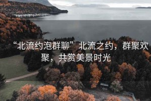 “北流約泡群聊”北流之約，群聚歡聚，共賞美景時光