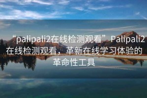 “palipali2在線檢測(cè)觀看”Palipali2在線檢測(cè)觀看，革新在線學(xué)習(xí)體驗(yàn)的革命性工具