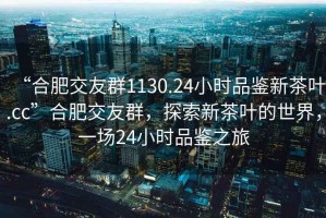 “合肥交友群1130.24小時品鑒新茶葉.cc”合肥交友群，探索新茶葉的世界，一場24小時品鑒之旅