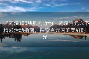 “武漢100塊錢附近約”武漢百元以下精彩活動指南，探索百元內的美好時光