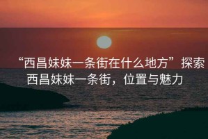“西昌妹妹一條街在什么地方”探索西昌妹妹一條街，位置與魅力