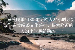 “東莞喝茶1130.附近的人24小時(shí)最新.cc”東莞喝茶文化盛行，探索附近的人24小時(shí)最新動態(tài)