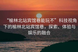 “榆林北站賓館巷能玩不”科技視角下的榆林北站賓館巷，探索、體驗與娛樂的融合