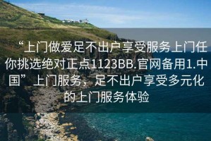 “上門做愛足不出戶享受服務(wù)上門任你挑選絕對正點(diǎn)1123BB.官網(wǎng)備用1.中國”上門服務(wù)，足不出戶享受多元化的上門服務(wù)體驗(yàn)
