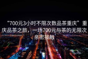 “700元3小時不限次數品茶重慶”重慶品茶之旅，一場700元與茶的無限次親密接觸