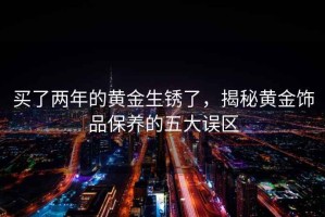 買了兩年的黃金生銹了，揭秘黃金飾品保養的五大誤區