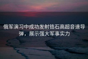 俄軍演習中成功發射鋯石高超音速導彈，展示強大軍事實力
