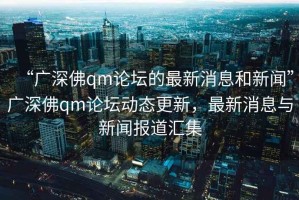 “廣深佛qm論壇的最新消息和新聞”廣深佛qm論壇動態更新，最新消息與新聞報道匯集
