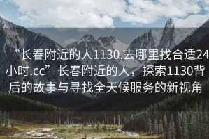 “長(zhǎng)春附近的人1130.去哪里找合適24小時(shí).cc”長(zhǎng)春附近的人，探索1130背后的故事與尋找全天候服務(wù)的新視角