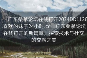 “廣東桑拿論壇在線打開2024DD1126.喜歡的妹子24小時.cc”廣東桑拿論壇在線打開的新篇章，探索技術與社交的交融之美