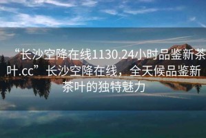 “長沙空降在線1130.24小時品鑒新茶葉.cc”長沙空降在線，全天候品鑒新茶葉的獨特魅力