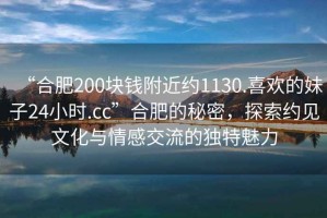 “合肥200塊錢附近約1130.喜歡的妹子24小時.cc”合肥的秘密，探索約見文化與情感交流的獨特魅力