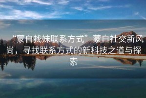 “蒙自找妹聯系方式”蒙自社交新風尚，尋找聯系方式的新科技之道與探索