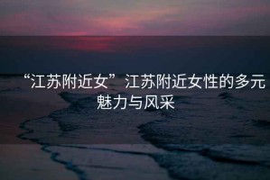 “江蘇附近女”江蘇附近女性的多元魅力與風采