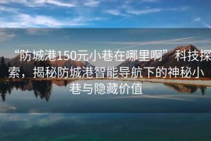 “防城港150元小巷在哪里啊”科技探索，揭秘防城港智能導航下的神秘小巷與隱藏價值