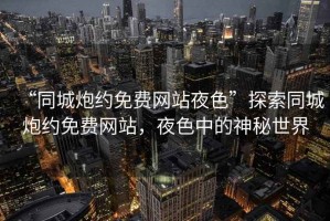 “同城炮約免費網站夜色”探索同城炮約免費網站，夜色中的神秘世界