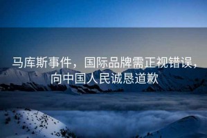 馬庫斯事件，國際品牌需正視錯誤，向中國人民誠懇道歉