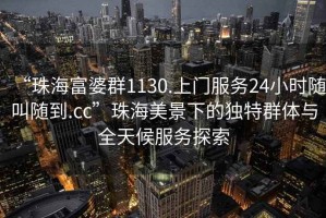 “珠海富婆群1130.上門服務24小時隨叫隨到.cc”珠海美景下的獨特群體與全天候服務探索