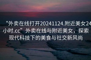 “外賣在線打開20241124.附近美女24小時.cc”外賣在線與附近美女，探索現(xiàn)代科技下的美食與社交新風尚