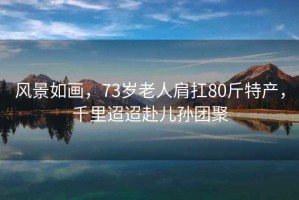 風(fēng)景如畫，73歲老人肩扛80斤特產(chǎn)，千里迢迢赴兒孫團(tuán)聚
