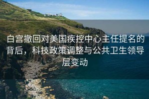 白宮撤回對美國疾控中心主任提名的背后，科技政策調整與公共衛生領導層變動