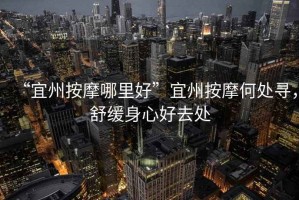 “宜州按摩哪里好”宜州按摩何處尋，舒緩身心好去處