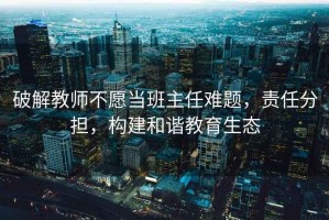 破解教師不愿當班主任難題，責任分擔，構建和諧教育生態