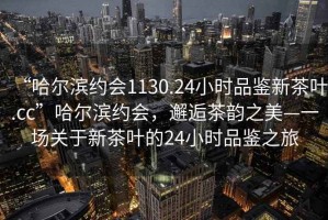 “哈爾濱約會1130.24小時品鑒新茶葉.cc”哈爾濱約會，邂逅茶韻之美—一場關于新茶葉的24小時品鑒之旅