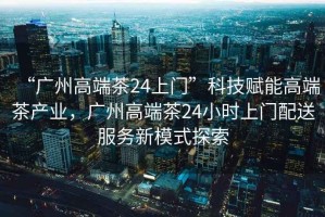 “廣州高端茶24上門”科技賦能高端茶產業，廣州高端茶24小時上門配送服務新模式探索